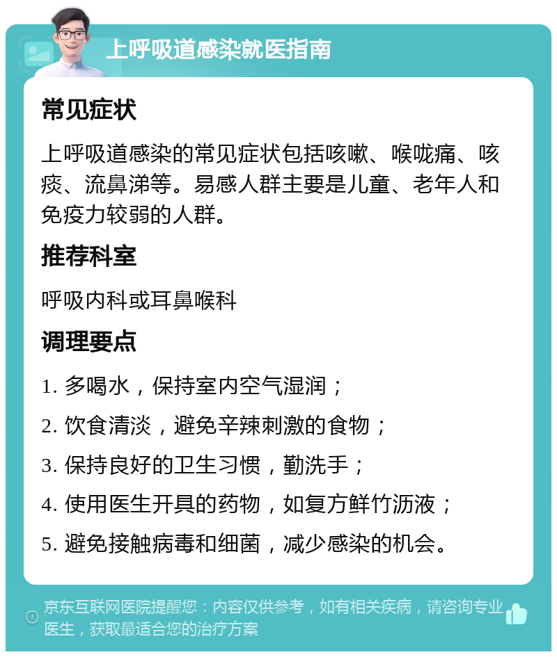 上呼吸道感染就医指南 常见症状 上呼吸道感染的常见症状包括咳嗽、喉咙痛、咳痰、流鼻涕等。易感人群主要是儿童、老年人和免疫力较弱的人群。 推荐科室 呼吸内科或耳鼻喉科 调理要点 1. 多喝水，保持室内空气湿润； 2. 饮食清淡，避免辛辣刺激的食物； 3. 保持良好的卫生习惯，勤洗手； 4. 使用医生开具的药物，如复方鲜竹沥液； 5. 避免接触病毒和细菌，减少感染的机会。