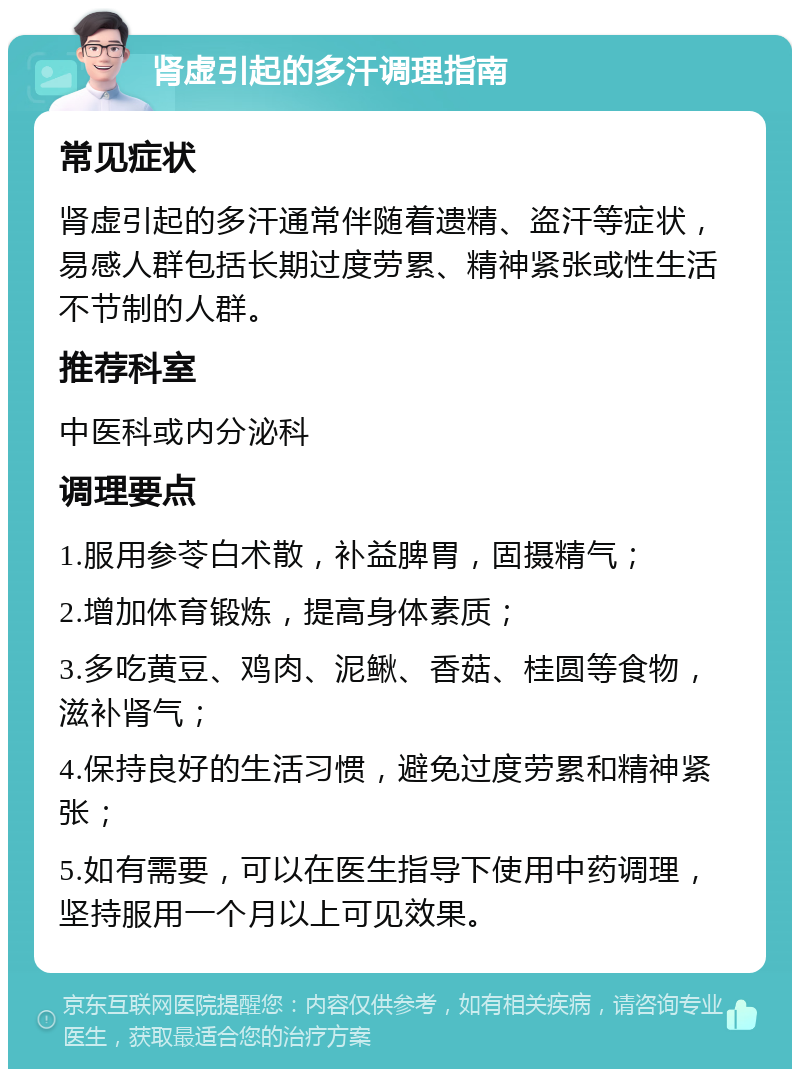 肾虚引起的多汗调理指南 常见症状 肾虚引起的多汗通常伴随着遗精、盗汗等症状，易感人群包括长期过度劳累、精神紧张或性生活不节制的人群。 推荐科室 中医科或内分泌科 调理要点 1.服用参苓白术散，补益脾胃，固摄精气； 2.增加体育锻炼，提高身体素质； 3.多吃黄豆、鸡肉、泥鳅、香菇、桂圆等食物，滋补肾气； 4.保持良好的生活习惯，避免过度劳累和精神紧张； 5.如有需要，可以在医生指导下使用中药调理，坚持服用一个月以上可见效果。