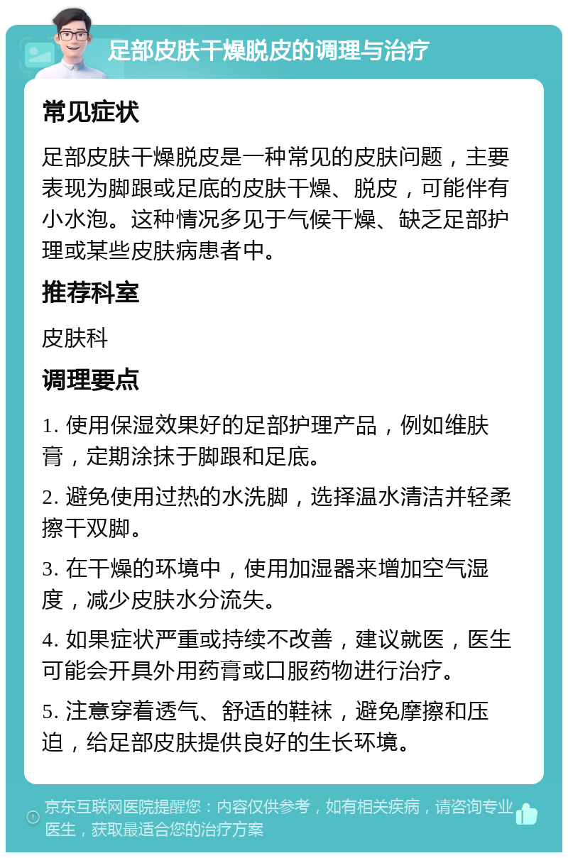 足部皮肤干燥脱皮的调理与治疗 常见症状 足部皮肤干燥脱皮是一种常见的皮肤问题，主要表现为脚跟或足底的皮肤干燥、脱皮，可能伴有小水泡。这种情况多见于气候干燥、缺乏足部护理或某些皮肤病患者中。 推荐科室 皮肤科 调理要点 1. 使用保湿效果好的足部护理产品，例如维肤膏，定期涂抹于脚跟和足底。 2. 避免使用过热的水洗脚，选择温水清洁并轻柔擦干双脚。 3. 在干燥的环境中，使用加湿器来增加空气湿度，减少皮肤水分流失。 4. 如果症状严重或持续不改善，建议就医，医生可能会开具外用药膏或口服药物进行治疗。 5. 注意穿着透气、舒适的鞋袜，避免摩擦和压迫，给足部皮肤提供良好的生长环境。