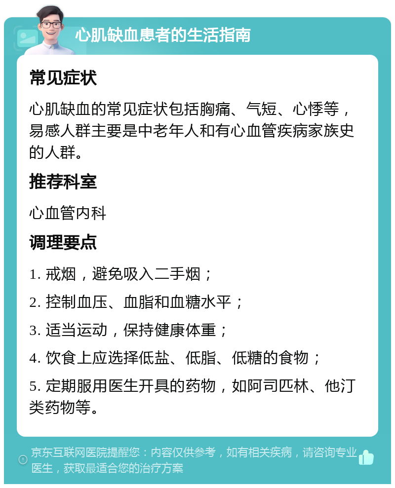 心肌缺血患者的生活指南 常见症状 心肌缺血的常见症状包括胸痛、气短、心悸等，易感人群主要是中老年人和有心血管疾病家族史的人群。 推荐科室 心血管内科 调理要点 1. 戒烟，避免吸入二手烟； 2. 控制血压、血脂和血糖水平； 3. 适当运动，保持健康体重； 4. 饮食上应选择低盐、低脂、低糖的食物； 5. 定期服用医生开具的药物，如阿司匹林、他汀类药物等。