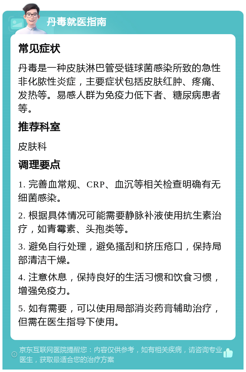 丹毒就医指南 常见症状 丹毒是一种皮肤淋巴管受链球菌感染所致的急性非化脓性炎症，主要症状包括皮肤红肿、疼痛、发热等。易感人群为免疫力低下者、糖尿病患者等。 推荐科室 皮肤科 调理要点 1. 完善血常规、CRP、血沉等相关检查明确有无细菌感染。 2. 根据具体情况可能需要静脉补液使用抗生素治疗，如青霉素、头孢类等。 3. 避免自行处理，避免搔刮和挤压疮口，保持局部清洁干燥。 4. 注意休息，保持良好的生活习惯和饮食习惯，增强免疫力。 5. 如有需要，可以使用局部消炎药膏辅助治疗，但需在医生指导下使用。