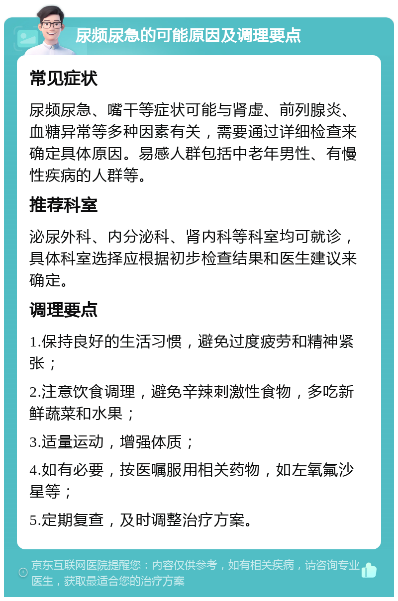 尿频尿急的可能原因及调理要点 常见症状 尿频尿急、嘴干等症状可能与肾虚、前列腺炎、血糖异常等多种因素有关，需要通过详细检查来确定具体原因。易感人群包括中老年男性、有慢性疾病的人群等。 推荐科室 泌尿外科、内分泌科、肾内科等科室均可就诊，具体科室选择应根据初步检查结果和医生建议来确定。 调理要点 1.保持良好的生活习惯，避免过度疲劳和精神紧张； 2.注意饮食调理，避免辛辣刺激性食物，多吃新鲜蔬菜和水果； 3.适量运动，增强体质； 4.如有必要，按医嘱服用相关药物，如左氧氟沙星等； 5.定期复查，及时调整治疗方案。