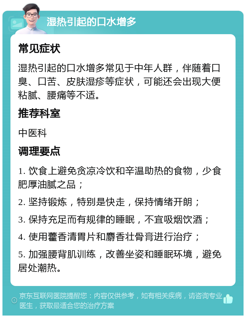 湿热引起的口水增多 常见症状 湿热引起的口水增多常见于中年人群，伴随着口臭、口苦、皮肤湿疹等症状，可能还会出现大便粘腻、腰痛等不适。 推荐科室 中医科 调理要点 1. 饮食上避免贪凉冷饮和辛温助热的食物，少食肥厚油腻之品； 2. 坚持锻炼，特别是快走，保持情绪开朗； 3. 保持充足而有规律的睡眠，不宜吸烟饮酒； 4. 使用藿香清胃片和麝香壮骨膏进行治疗； 5. 加强腰背肌训练，改善坐姿和睡眠环境，避免居处潮热。