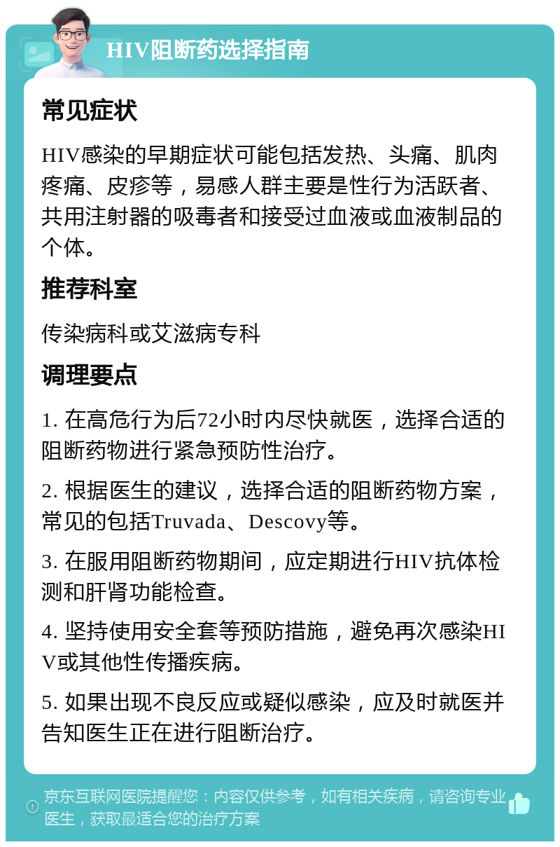 HIV阻断药选择指南 常见症状 HIV感染的早期症状可能包括发热、头痛、肌肉疼痛、皮疹等，易感人群主要是性行为活跃者、共用注射器的吸毒者和接受过血液或血液制品的个体。 推荐科室 传染病科或艾滋病专科 调理要点 1. 在高危行为后72小时内尽快就医，选择合适的阻断药物进行紧急预防性治疗。 2. 根据医生的建议，选择合适的阻断药物方案，常见的包括Truvada、Descovy等。 3. 在服用阻断药物期间，应定期进行HIV抗体检测和肝肾功能检查。 4. 坚持使用安全套等预防措施，避免再次感染HIV或其他性传播疾病。 5. 如果出现不良反应或疑似感染，应及时就医并告知医生正在进行阻断治疗。