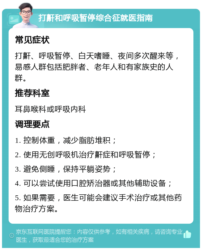 打鼾和呼吸暂停综合征就医指南 常见症状 打鼾、呼吸暂停、白天嗜睡、夜间多次醒来等，易感人群包括肥胖者、老年人和有家族史的人群。 推荐科室 耳鼻喉科或呼吸内科 调理要点 1. 控制体重，减少脂肪堆积； 2. 使用无创呼吸机治疗鼾症和呼吸暂停； 3. 避免侧睡，保持平躺姿势； 4. 可以尝试使用口腔矫治器或其他辅助设备； 5. 如果需要，医生可能会建议手术治疗或其他药物治疗方案。