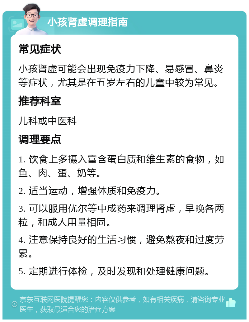 小孩肾虚调理指南 常见症状 小孩肾虚可能会出现免疫力下降、易感冒、鼻炎等症状，尤其是在五岁左右的儿童中较为常见。 推荐科室 儿科或中医科 调理要点 1. 饮食上多摄入富含蛋白质和维生素的食物，如鱼、肉、蛋、奶等。 2. 适当运动，增强体质和免疫力。 3. 可以服用优尔等中成药来调理肾虚，早晚各两粒，和成人用量相同。 4. 注意保持良好的生活习惯，避免熬夜和过度劳累。 5. 定期进行体检，及时发现和处理健康问题。