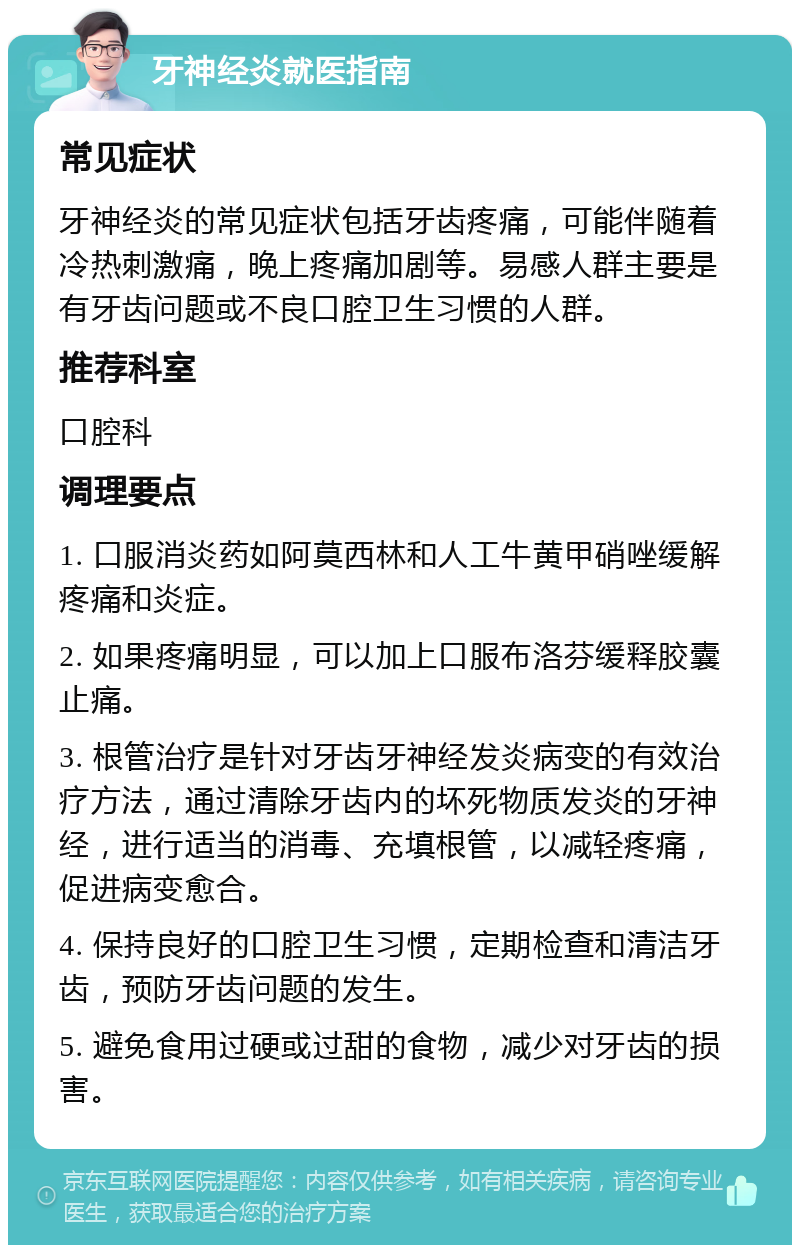 牙神经炎就医指南 常见症状 牙神经炎的常见症状包括牙齿疼痛，可能伴随着冷热刺激痛，晚上疼痛加剧等。易感人群主要是有牙齿问题或不良口腔卫生习惯的人群。 推荐科室 口腔科 调理要点 1. 口服消炎药如阿莫西林和人工牛黄甲硝唑缓解疼痛和炎症。 2. 如果疼痛明显，可以加上口服布洛芬缓释胶囊止痛。 3. 根管治疗是针对牙齿牙神经发炎病变的有效治疗方法，通过清除牙齿内的坏死物质发炎的牙神经，进行适当的消毒、充填根管，以减轻疼痛，促进病变愈合。 4. 保持良好的口腔卫生习惯，定期检查和清洁牙齿，预防牙齿问题的发生。 5. 避免食用过硬或过甜的食物，减少对牙齿的损害。