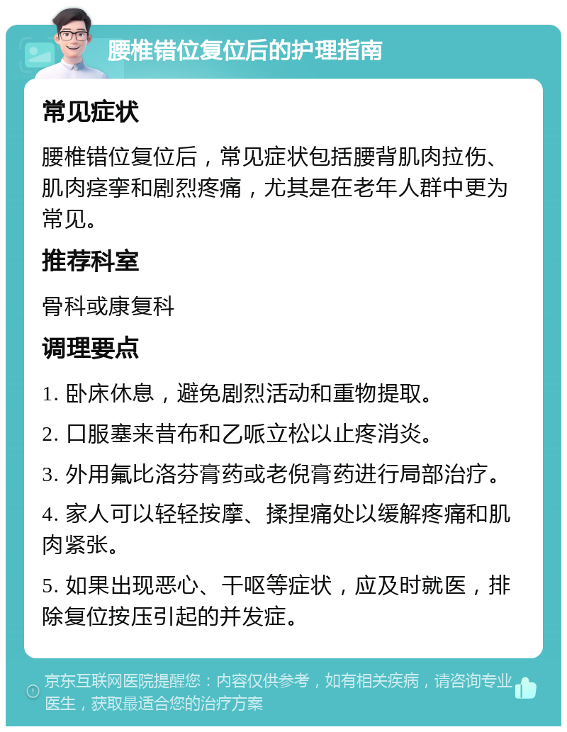 腰椎错位复位后的护理指南 常见症状 腰椎错位复位后，常见症状包括腰背肌肉拉伤、肌肉痉挛和剧烈疼痛，尤其是在老年人群中更为常见。 推荐科室 骨科或康复科 调理要点 1. 卧床休息，避免剧烈活动和重物提取。 2. 口服塞来昔布和乙哌立松以止疼消炎。 3. 外用氟比洛芬膏药或老倪膏药进行局部治疗。 4. 家人可以轻轻按摩、揉捏痛处以缓解疼痛和肌肉紧张。 5. 如果出现恶心、干呕等症状，应及时就医，排除复位按压引起的并发症。