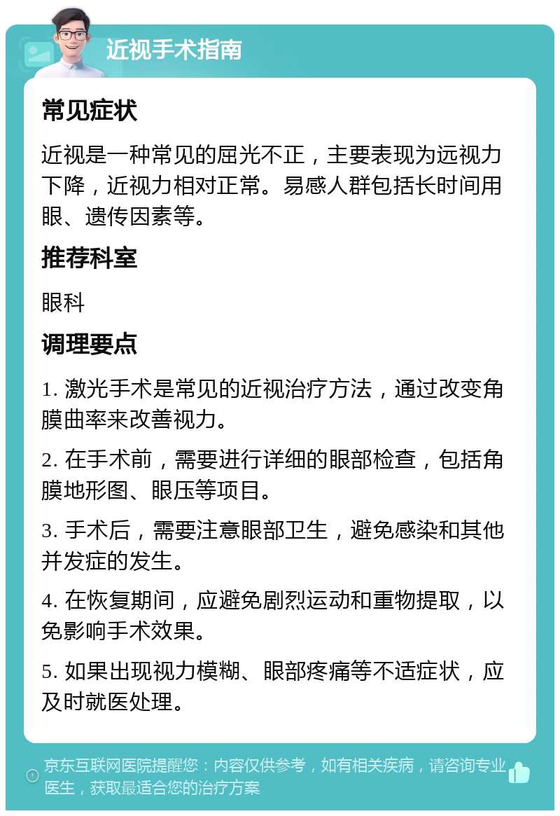 近视手术指南 常见症状 近视是一种常见的屈光不正，主要表现为远视力下降，近视力相对正常。易感人群包括长时间用眼、遗传因素等。 推荐科室 眼科 调理要点 1. 激光手术是常见的近视治疗方法，通过改变角膜曲率来改善视力。 2. 在手术前，需要进行详细的眼部检查，包括角膜地形图、眼压等项目。 3. 手术后，需要注意眼部卫生，避免感染和其他并发症的发生。 4. 在恢复期间，应避免剧烈运动和重物提取，以免影响手术效果。 5. 如果出现视力模糊、眼部疼痛等不适症状，应及时就医处理。