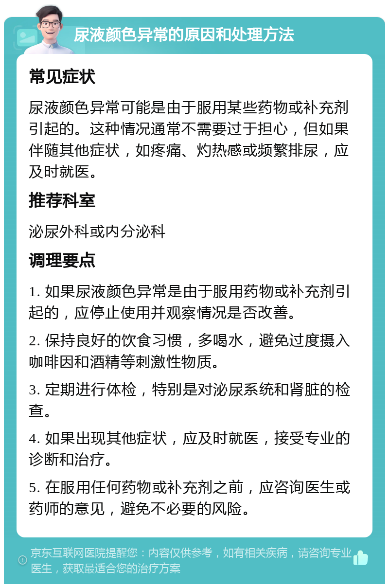 尿液颜色异常的原因和处理方法 常见症状 尿液颜色异常可能是由于服用某些药物或补充剂引起的。这种情况通常不需要过于担心，但如果伴随其他症状，如疼痛、灼热感或频繁排尿，应及时就医。 推荐科室 泌尿外科或内分泌科 调理要点 1. 如果尿液颜色异常是由于服用药物或补充剂引起的，应停止使用并观察情况是否改善。 2. 保持良好的饮食习惯，多喝水，避免过度摄入咖啡因和酒精等刺激性物质。 3. 定期进行体检，特别是对泌尿系统和肾脏的检查。 4. 如果出现其他症状，应及时就医，接受专业的诊断和治疗。 5. 在服用任何药物或补充剂之前，应咨询医生或药师的意见，避免不必要的风险。