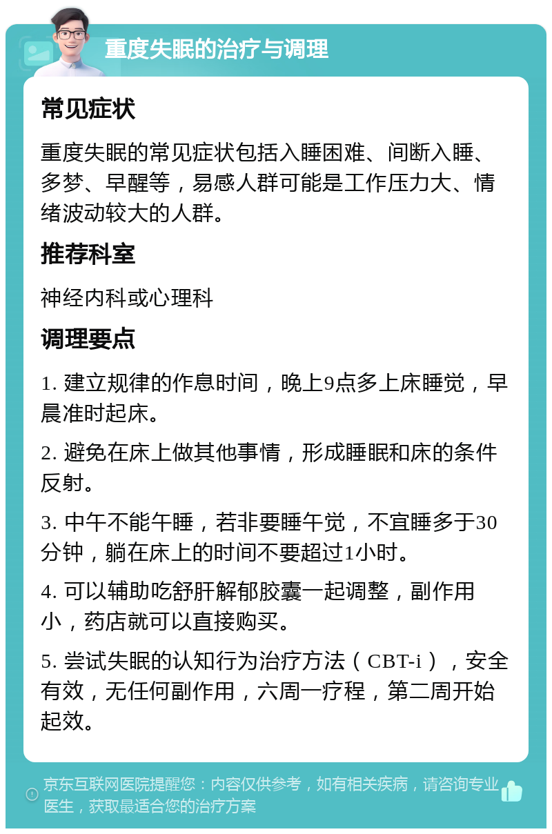 重度失眠的治疗与调理 常见症状 重度失眠的常见症状包括入睡困难、间断入睡、多梦、早醒等，易感人群可能是工作压力大、情绪波动较大的人群。 推荐科室 神经内科或心理科 调理要点 1. 建立规律的作息时间，晚上9点多上床睡觉，早晨准时起床。 2. 避免在床上做其他事情，形成睡眠和床的条件反射。 3. 中午不能午睡，若非要睡午觉，不宜睡多于30分钟，躺在床上的时间不要超过1小时。 4. 可以辅助吃舒肝解郁胶囊一起调整，副作用小，药店就可以直接购买。 5. 尝试失眠的认知行为治疗方法（CBT-i），安全有效，无任何副作用，六周一疗程，第二周开始起效。