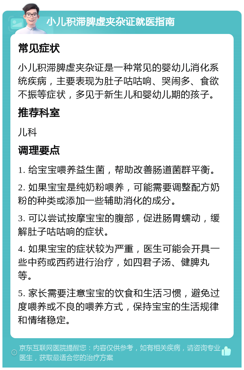 小儿积滞脾虚夹杂证就医指南 常见症状 小儿积滞脾虚夹杂证是一种常见的婴幼儿消化系统疾病，主要表现为肚子咕咕响、哭闹多、食欲不振等症状，多见于新生儿和婴幼儿期的孩子。 推荐科室 儿科 调理要点 1. 给宝宝喂养益生菌，帮助改善肠道菌群平衡。 2. 如果宝宝是纯奶粉喂养，可能需要调整配方奶粉的种类或添加一些辅助消化的成分。 3. 可以尝试按摩宝宝的腹部，促进肠胃蠕动，缓解肚子咕咕响的症状。 4. 如果宝宝的症状较为严重，医生可能会开具一些中药或西药进行治疗，如四君子汤、健脾丸等。 5. 家长需要注意宝宝的饮食和生活习惯，避免过度喂养或不良的喂养方式，保持宝宝的生活规律和情绪稳定。