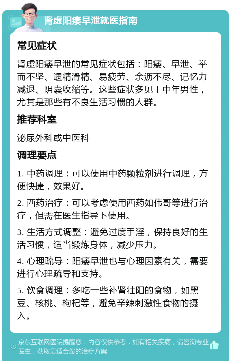 肾虚阳痿早泄就医指南 常见症状 肾虚阳痿早泄的常见症状包括：阳痿、早泄、举而不坚、遗精滑精、易疲劳、余沥不尽、记忆力减退、阴囊收缩等。这些症状多见于中年男性，尤其是那些有不良生活习惯的人群。 推荐科室 泌尿外科或中医科 调理要点 1. 中药调理：可以使用中药颗粒剂进行调理，方便快捷，效果好。 2. 西药治疗：可以考虑使用西药如伟哥等进行治疗，但需在医生指导下使用。 3. 生活方式调整：避免过度手淫，保持良好的生活习惯，适当锻炼身体，减少压力。 4. 心理疏导：阳痿早泄也与心理因素有关，需要进行心理疏导和支持。 5. 饮食调理：多吃一些补肾壮阳的食物，如黑豆、核桃、枸杞等，避免辛辣刺激性食物的摄入。