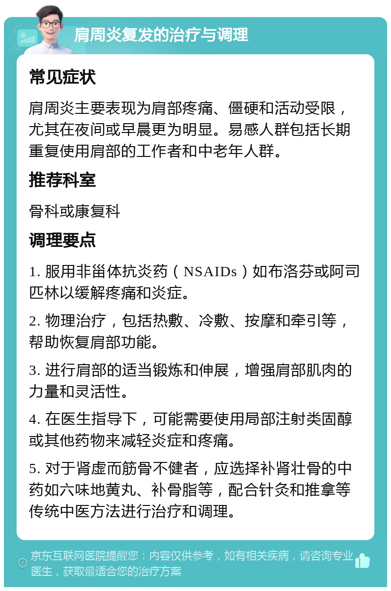 肩周炎复发的治疗与调理 常见症状 肩周炎主要表现为肩部疼痛、僵硬和活动受限，尤其在夜间或早晨更为明显。易感人群包括长期重复使用肩部的工作者和中老年人群。 推荐科室 骨科或康复科 调理要点 1. 服用非甾体抗炎药（NSAIDs）如布洛芬或阿司匹林以缓解疼痛和炎症。 2. 物理治疗，包括热敷、冷敷、按摩和牵引等，帮助恢复肩部功能。 3. 进行肩部的适当锻炼和伸展，增强肩部肌肉的力量和灵活性。 4. 在医生指导下，可能需要使用局部注射类固醇或其他药物来减轻炎症和疼痛。 5. 对于肾虚而筋骨不健者，应选择补肾壮骨的中药如六味地黄丸、补骨脂等，配合针灸和推拿等传统中医方法进行治疗和调理。