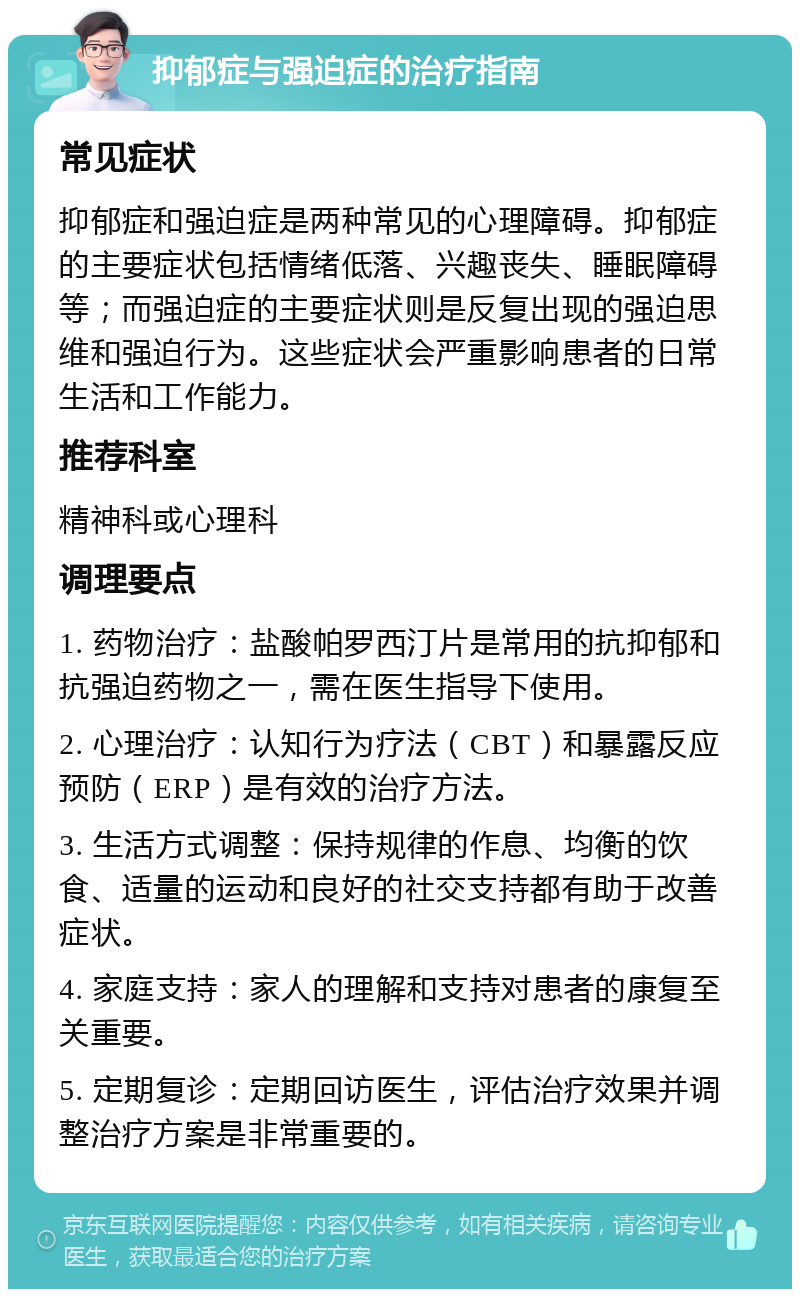 抑郁症与强迫症的治疗指南 常见症状 抑郁症和强迫症是两种常见的心理障碍。抑郁症的主要症状包括情绪低落、兴趣丧失、睡眠障碍等；而强迫症的主要症状则是反复出现的强迫思维和强迫行为。这些症状会严重影响患者的日常生活和工作能力。 推荐科室 精神科或心理科 调理要点 1. 药物治疗：盐酸帕罗西汀片是常用的抗抑郁和抗强迫药物之一，需在医生指导下使用。 2. 心理治疗：认知行为疗法（CBT）和暴露反应预防（ERP）是有效的治疗方法。 3. 生活方式调整：保持规律的作息、均衡的饮食、适量的运动和良好的社交支持都有助于改善症状。 4. 家庭支持：家人的理解和支持对患者的康复至关重要。 5. 定期复诊：定期回访医生，评估治疗效果并调整治疗方案是非常重要的。