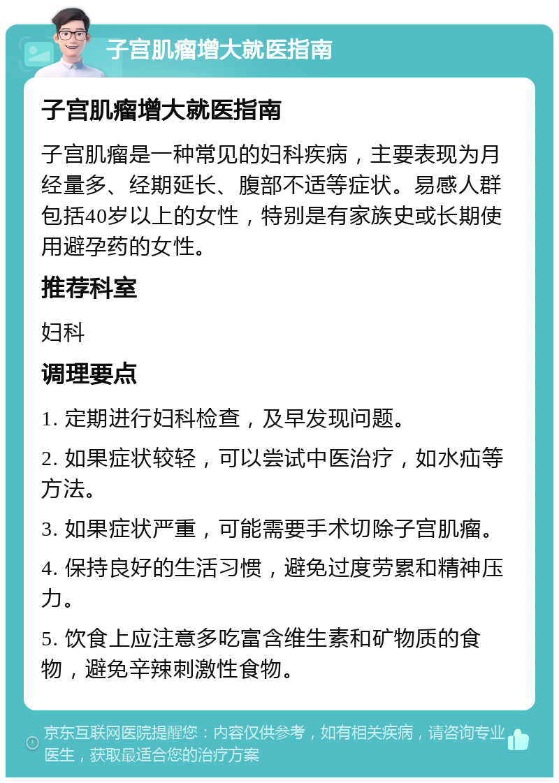 子宫肌瘤增大就医指南 子宫肌瘤增大就医指南 子宫肌瘤是一种常见的妇科疾病，主要表现为月经量多、经期延长、腹部不适等症状。易感人群包括40岁以上的女性，特别是有家族史或长期使用避孕药的女性。 推荐科室 妇科 调理要点 1. 定期进行妇科检查，及早发现问题。 2. 如果症状较轻，可以尝试中医治疗，如水疝等方法。 3. 如果症状严重，可能需要手术切除子宫肌瘤。 4. 保持良好的生活习惯，避免过度劳累和精神压力。 5. 饮食上应注意多吃富含维生素和矿物质的食物，避免辛辣刺激性食物。