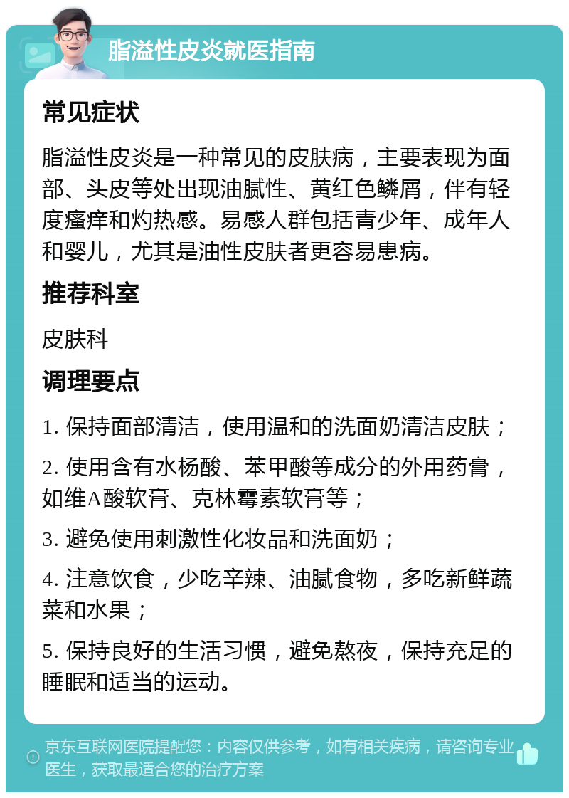 脂溢性皮炎就医指南 常见症状 脂溢性皮炎是一种常见的皮肤病，主要表现为面部、头皮等处出现油腻性、黄红色鳞屑，伴有轻度瘙痒和灼热感。易感人群包括青少年、成年人和婴儿，尤其是油性皮肤者更容易患病。 推荐科室 皮肤科 调理要点 1. 保持面部清洁，使用温和的洗面奶清洁皮肤； 2. 使用含有水杨酸、苯甲酸等成分的外用药膏，如维A酸软膏、克林霉素软膏等； 3. 避免使用刺激性化妆品和洗面奶； 4. 注意饮食，少吃辛辣、油腻食物，多吃新鲜蔬菜和水果； 5. 保持良好的生活习惯，避免熬夜，保持充足的睡眠和适当的运动。