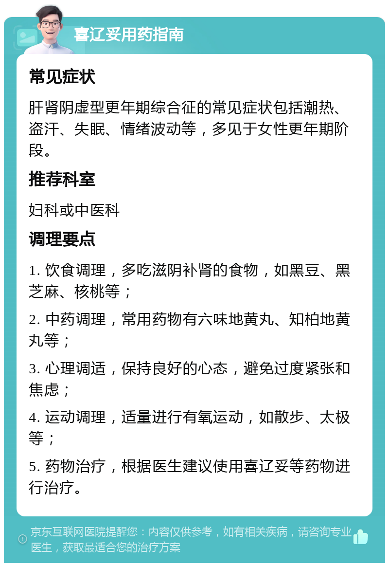 喜辽妥用药指南 常见症状 肝肾阴虚型更年期综合征的常见症状包括潮热、盗汗、失眠、情绪波动等，多见于女性更年期阶段。 推荐科室 妇科或中医科 调理要点 1. 饮食调理，多吃滋阴补肾的食物，如黑豆、黑芝麻、核桃等； 2. 中药调理，常用药物有六味地黄丸、知柏地黄丸等； 3. 心理调适，保持良好的心态，避免过度紧张和焦虑； 4. 运动调理，适量进行有氧运动，如散步、太极等； 5. 药物治疗，根据医生建议使用喜辽妥等药物进行治疗。