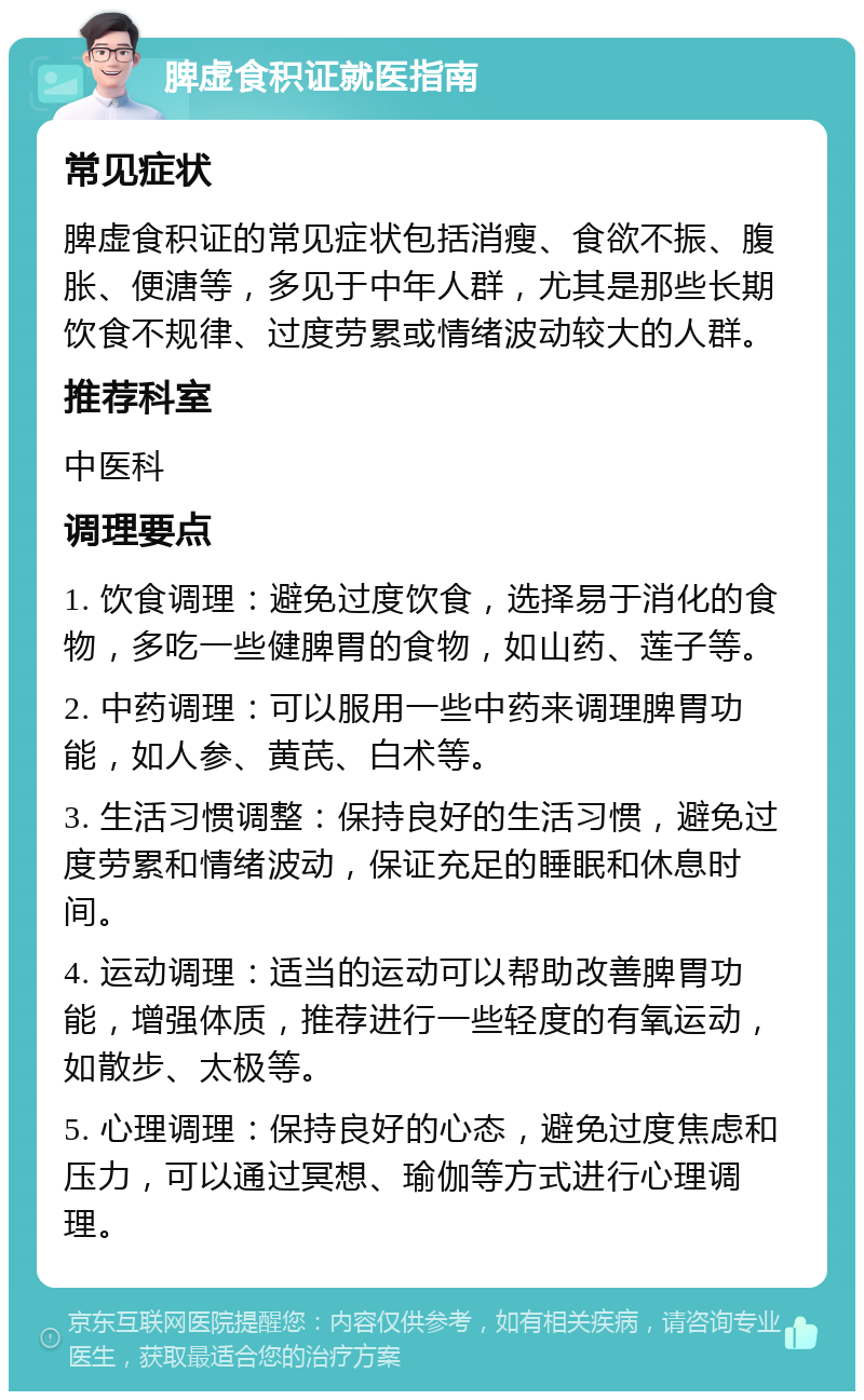 脾虚食积证就医指南 常见症状 脾虚食积证的常见症状包括消瘦、食欲不振、腹胀、便溏等，多见于中年人群，尤其是那些长期饮食不规律、过度劳累或情绪波动较大的人群。 推荐科室 中医科 调理要点 1. 饮食调理：避免过度饮食，选择易于消化的食物，多吃一些健脾胃的食物，如山药、莲子等。 2. 中药调理：可以服用一些中药来调理脾胃功能，如人参、黄芪、白术等。 3. 生活习惯调整：保持良好的生活习惯，避免过度劳累和情绪波动，保证充足的睡眠和休息时间。 4. 运动调理：适当的运动可以帮助改善脾胃功能，增强体质，推荐进行一些轻度的有氧运动，如散步、太极等。 5. 心理调理：保持良好的心态，避免过度焦虑和压力，可以通过冥想、瑜伽等方式进行心理调理。