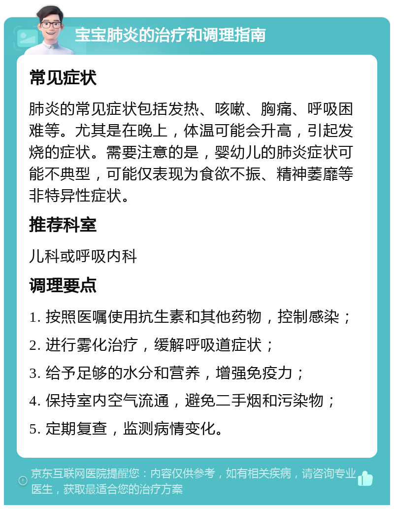 宝宝肺炎的治疗和调理指南 常见症状 肺炎的常见症状包括发热、咳嗽、胸痛、呼吸困难等。尤其是在晚上，体温可能会升高，引起发烧的症状。需要注意的是，婴幼儿的肺炎症状可能不典型，可能仅表现为食欲不振、精神萎靡等非特异性症状。 推荐科室 儿科或呼吸内科 调理要点 1. 按照医嘱使用抗生素和其他药物，控制感染； 2. 进行雾化治疗，缓解呼吸道症状； 3. 给予足够的水分和营养，增强免疫力； 4. 保持室内空气流通，避免二手烟和污染物； 5. 定期复查，监测病情变化。