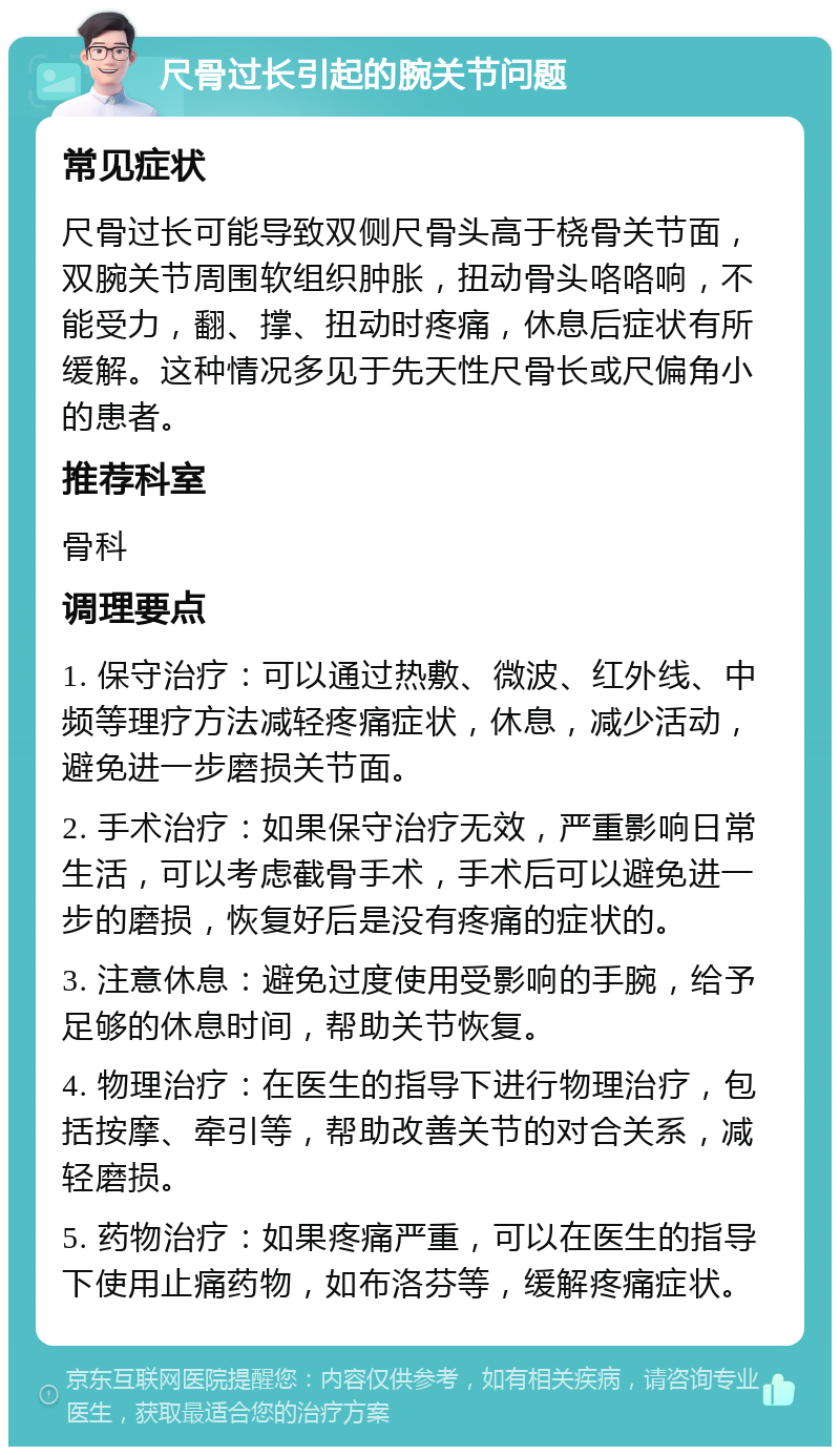 尺骨过长引起的腕关节问题 常见症状 尺骨过长可能导致双侧尺骨头高于桡骨关节面，双腕关节周围软组织肿胀，扭动骨头咯咯响，不能受力，翻、撑、扭动时疼痛，休息后症状有所缓解。这种情况多见于先天性尺骨长或尺偏角小的患者。 推荐科室 骨科 调理要点 1. 保守治疗：可以通过热敷、微波、红外线、中频等理疗方法减轻疼痛症状，休息，减少活动，避免进一步磨损关节面。 2. 手术治疗：如果保守治疗无效，严重影响日常生活，可以考虑截骨手术，手术后可以避免进一步的磨损，恢复好后是没有疼痛的症状的。 3. 注意休息：避免过度使用受影响的手腕，给予足够的休息时间，帮助关节恢复。 4. 物理治疗：在医生的指导下进行物理治疗，包括按摩、牵引等，帮助改善关节的对合关系，减轻磨损。 5. 药物治疗：如果疼痛严重，可以在医生的指导下使用止痛药物，如布洛芬等，缓解疼痛症状。