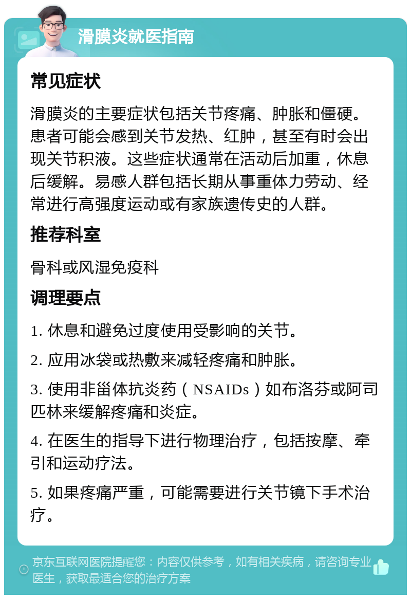 滑膜炎就医指南 常见症状 滑膜炎的主要症状包括关节疼痛、肿胀和僵硬。患者可能会感到关节发热、红肿，甚至有时会出现关节积液。这些症状通常在活动后加重，休息后缓解。易感人群包括长期从事重体力劳动、经常进行高强度运动或有家族遗传史的人群。 推荐科室 骨科或风湿免疫科 调理要点 1. 休息和避免过度使用受影响的关节。 2. 应用冰袋或热敷来减轻疼痛和肿胀。 3. 使用非甾体抗炎药（NSAIDs）如布洛芬或阿司匹林来缓解疼痛和炎症。 4. 在医生的指导下进行物理治疗，包括按摩、牵引和运动疗法。 5. 如果疼痛严重，可能需要进行关节镜下手术治疗。