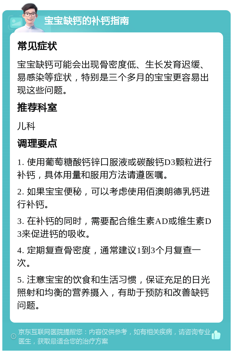 宝宝缺钙的补钙指南 常见症状 宝宝缺钙可能会出现骨密度低、生长发育迟缓、易感染等症状，特别是三个多月的宝宝更容易出现这些问题。 推荐科室 儿科 调理要点 1. 使用葡萄糖酸钙锌口服液或碳酸钙D3颗粒进行补钙，具体用量和服用方法请遵医嘱。 2. 如果宝宝便秘，可以考虑使用佰澳朗德乳钙进行补钙。 3. 在补钙的同时，需要配合维生素AD或维生素D3来促进钙的吸收。 4. 定期复查骨密度，通常建议1到3个月复查一次。 5. 注意宝宝的饮食和生活习惯，保证充足的日光照射和均衡的营养摄入，有助于预防和改善缺钙问题。