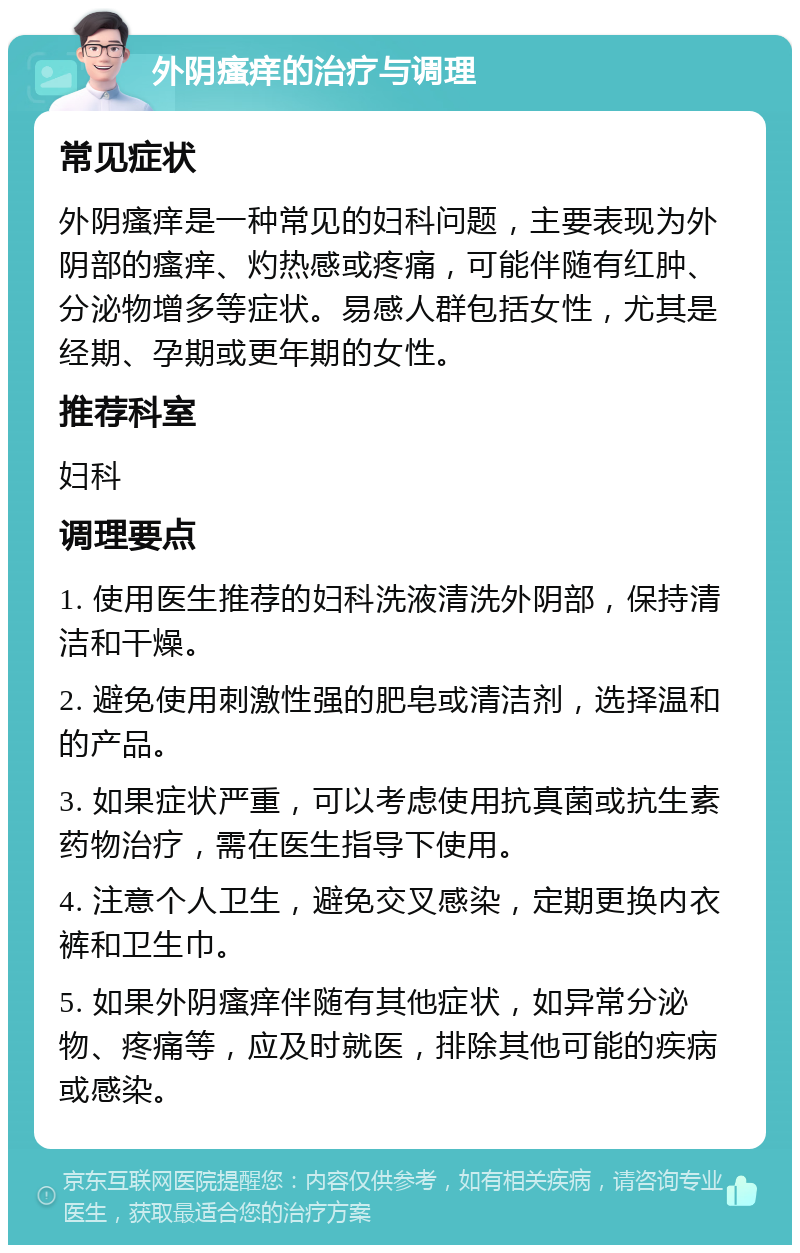 外阴瘙痒的治疗与调理 常见症状 外阴瘙痒是一种常见的妇科问题，主要表现为外阴部的瘙痒、灼热感或疼痛，可能伴随有红肿、分泌物增多等症状。易感人群包括女性，尤其是经期、孕期或更年期的女性。 推荐科室 妇科 调理要点 1. 使用医生推荐的妇科洗液清洗外阴部，保持清洁和干燥。 2. 避免使用刺激性强的肥皂或清洁剂，选择温和的产品。 3. 如果症状严重，可以考虑使用抗真菌或抗生素药物治疗，需在医生指导下使用。 4. 注意个人卫生，避免交叉感染，定期更换内衣裤和卫生巾。 5. 如果外阴瘙痒伴随有其他症状，如异常分泌物、疼痛等，应及时就医，排除其他可能的疾病或感染。