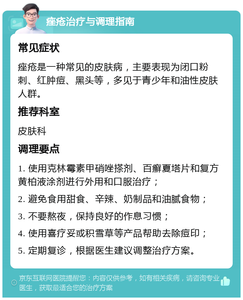 痤疮治疗与调理指南 常见症状 痤疮是一种常见的皮肤病，主要表现为闭口粉刺、红肿痘、黑头等，多见于青少年和油性皮肤人群。 推荐科室 皮肤科 调理要点 1. 使用克林霉素甲硝唑搽剂、百癣夏塔片和复方黄柏液涂剂进行外用和口服治疗； 2. 避免食用甜食、辛辣、奶制品和油腻食物； 3. 不要熬夜，保持良好的作息习惯； 4. 使用喜疗妥或积雪草等产品帮助去除痘印； 5. 定期复诊，根据医生建议调整治疗方案。