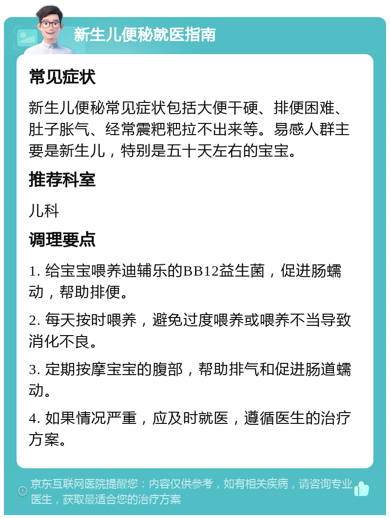 新生儿便秘就医指南 常见症状 新生儿便秘常见症状包括大便干硬、排便困难、肚子胀气、经常震粑粑拉不出来等。易感人群主要是新生儿，特别是五十天左右的宝宝。 推荐科室 儿科 调理要点 1. 给宝宝喂养迪辅乐的BB12益生菌，促进肠蠕动，帮助排便。 2. 每天按时喂养，避免过度喂养或喂养不当导致消化不良。 3. 定期按摩宝宝的腹部，帮助排气和促进肠道蠕动。 4. 如果情况严重，应及时就医，遵循医生的治疗方案。