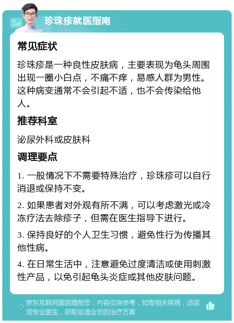 珍珠疹就医指南 常见症状 珍珠疹是一种良性皮肤病，主要表现为龟头周围出现一圈小白点，不痛不痒，易感人群为男性。这种病变通常不会引起不适，也不会传染给他人。 推荐科室 泌尿外科或皮肤科 调理要点 1. 一般情况下不需要特殊治疗，珍珠疹可以自行消退或保持不变。 2. 如果患者对外观有所不满，可以考虑激光或冷冻疗法去除疹子，但需在医生指导下进行。 3. 保持良好的个人卫生习惯，避免性行为传播其他性病。 4. 在日常生活中，注意避免过度清洁或使用刺激性产品，以免引起龟头炎症或其他皮肤问题。