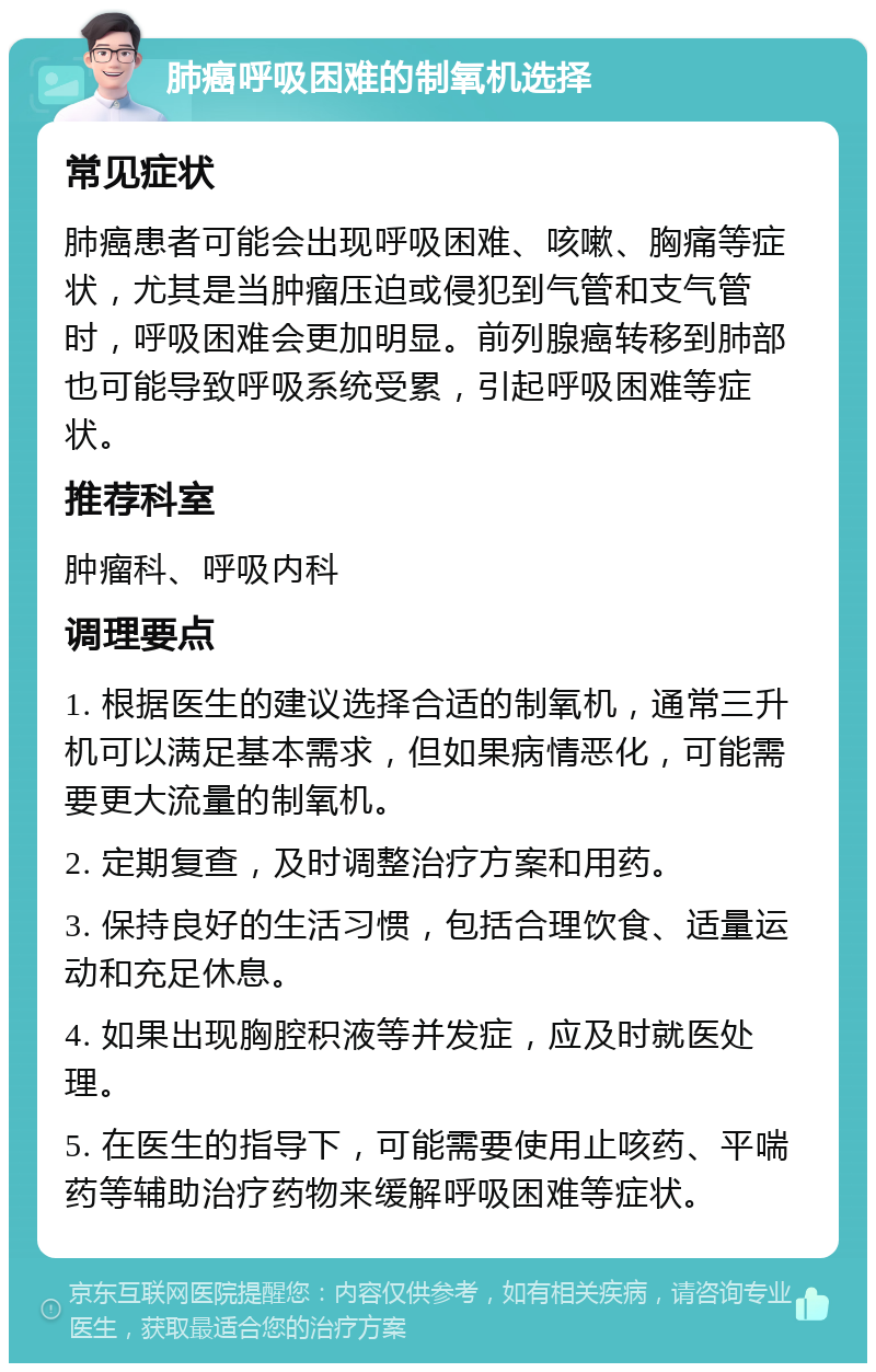 肺癌呼吸困难的制氧机选择 常见症状 肺癌患者可能会出现呼吸困难、咳嗽、胸痛等症状，尤其是当肿瘤压迫或侵犯到气管和支气管时，呼吸困难会更加明显。前列腺癌转移到肺部也可能导致呼吸系统受累，引起呼吸困难等症状。 推荐科室 肿瘤科、呼吸内科 调理要点 1. 根据医生的建议选择合适的制氧机，通常三升机可以满足基本需求，但如果病情恶化，可能需要更大流量的制氧机。 2. 定期复查，及时调整治疗方案和用药。 3. 保持良好的生活习惯，包括合理饮食、适量运动和充足休息。 4. 如果出现胸腔积液等并发症，应及时就医处理。 5. 在医生的指导下，可能需要使用止咳药、平喘药等辅助治疗药物来缓解呼吸困难等症状。