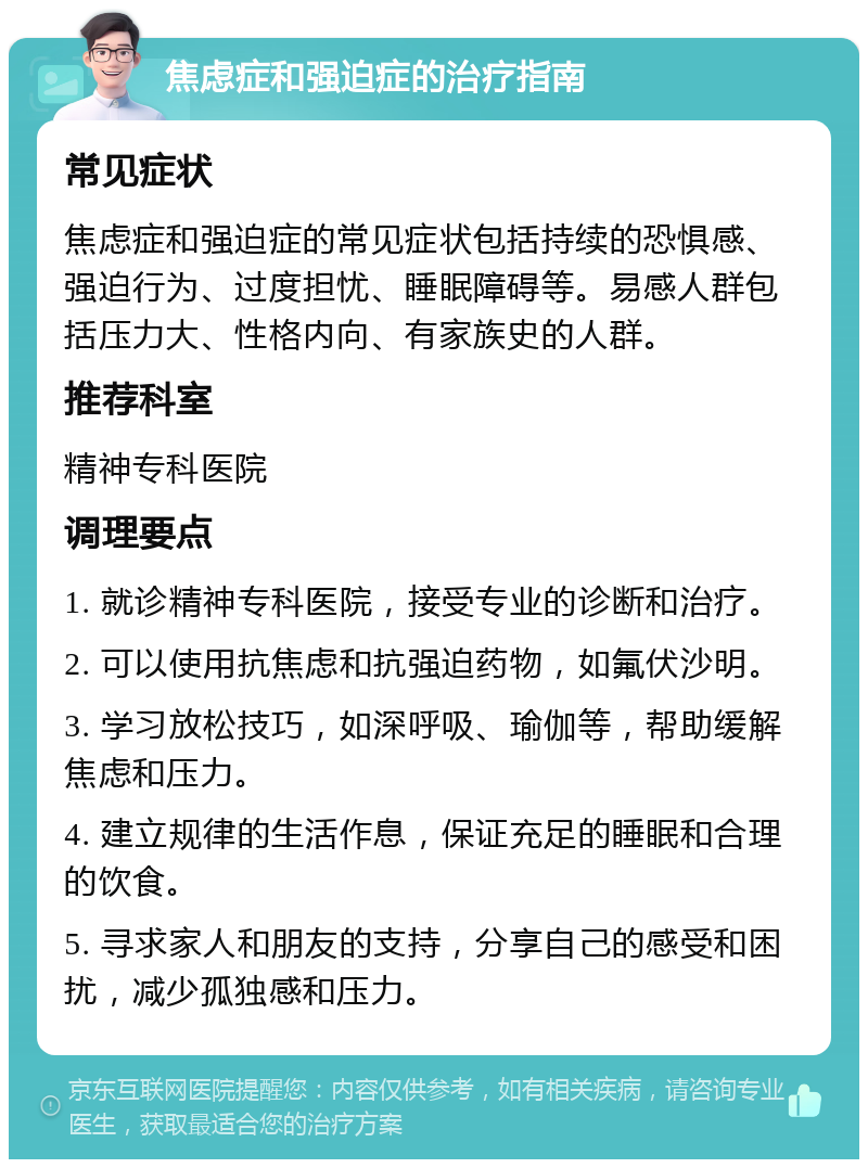 焦虑症和强迫症的治疗指南 常见症状 焦虑症和强迫症的常见症状包括持续的恐惧感、强迫行为、过度担忧、睡眠障碍等。易感人群包括压力大、性格内向、有家族史的人群。 推荐科室 精神专科医院 调理要点 1. 就诊精神专科医院，接受专业的诊断和治疗。 2. 可以使用抗焦虑和抗强迫药物，如氟伏沙明。 3. 学习放松技巧，如深呼吸、瑜伽等，帮助缓解焦虑和压力。 4. 建立规律的生活作息，保证充足的睡眠和合理的饮食。 5. 寻求家人和朋友的支持，分享自己的感受和困扰，减少孤独感和压力。