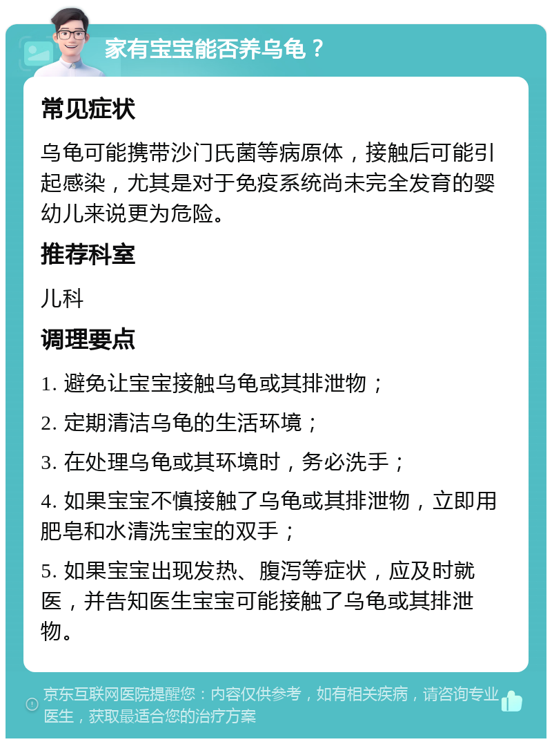 家有宝宝能否养乌龟？ 常见症状 乌龟可能携带沙门氏菌等病原体，接触后可能引起感染，尤其是对于免疫系统尚未完全发育的婴幼儿来说更为危险。 推荐科室 儿科 调理要点 1. 避免让宝宝接触乌龟或其排泄物； 2. 定期清洁乌龟的生活环境； 3. 在处理乌龟或其环境时，务必洗手； 4. 如果宝宝不慎接触了乌龟或其排泄物，立即用肥皂和水清洗宝宝的双手； 5. 如果宝宝出现发热、腹泻等症状，应及时就医，并告知医生宝宝可能接触了乌龟或其排泄物。