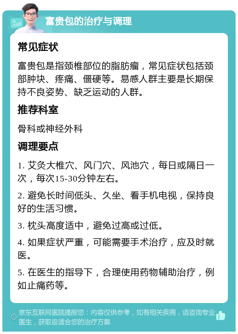 富贵包的治疗与调理 常见症状 富贵包是指颈椎部位的脂肪瘤，常见症状包括颈部肿块、疼痛、僵硬等。易感人群主要是长期保持不良姿势、缺乏运动的人群。 推荐科室 骨科或神经外科 调理要点 1. 艾灸大椎穴、风门穴、风池穴，每日或隔日一次，每次15-30分钟左右。 2. 避免长时间低头、久坐、看手机电视，保持良好的生活习惯。 3. 枕头高度适中，避免过高或过低。 4. 如果症状严重，可能需要手术治疗，应及时就医。 5. 在医生的指导下，合理使用药物辅助治疗，例如止痛药等。