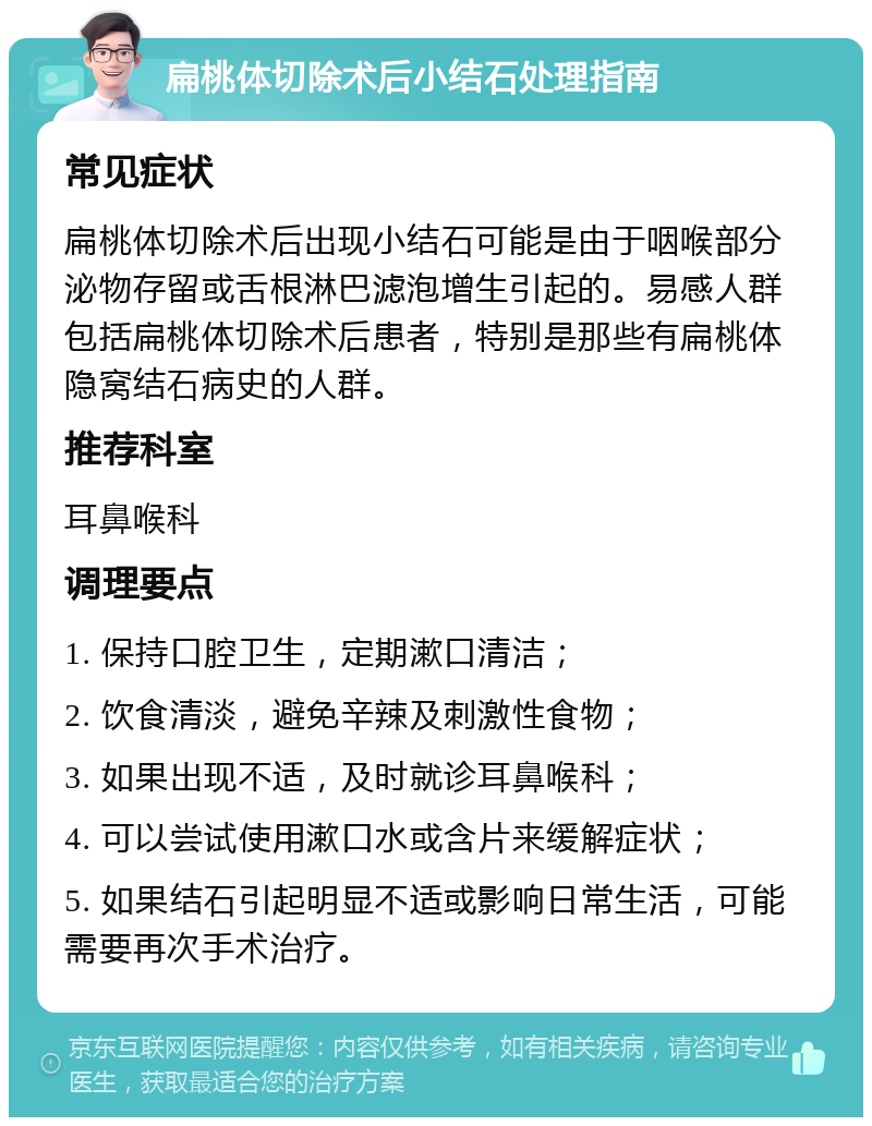 扁桃体切除术后小结石处理指南 常见症状 扁桃体切除术后出现小结石可能是由于咽喉部分泌物存留或舌根淋巴滤泡增生引起的。易感人群包括扁桃体切除术后患者，特别是那些有扁桃体隐窝结石病史的人群。 推荐科室 耳鼻喉科 调理要点 1. 保持口腔卫生，定期漱口清洁； 2. 饮食清淡，避免辛辣及刺激性食物； 3. 如果出现不适，及时就诊耳鼻喉科； 4. 可以尝试使用漱口水或含片来缓解症状； 5. 如果结石引起明显不适或影响日常生活，可能需要再次手术治疗。