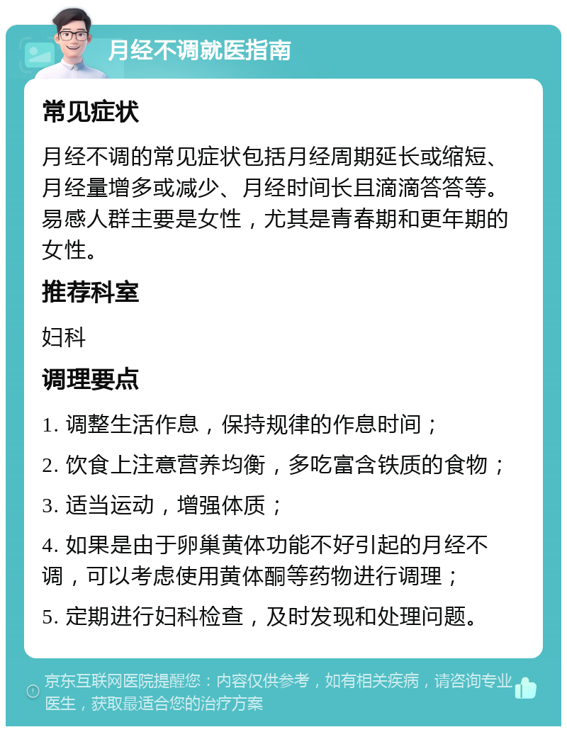 月经不调就医指南 常见症状 月经不调的常见症状包括月经周期延长或缩短、月经量增多或减少、月经时间长且滴滴答答等。易感人群主要是女性，尤其是青春期和更年期的女性。 推荐科室 妇科 调理要点 1. 调整生活作息，保持规律的作息时间； 2. 饮食上注意营养均衡，多吃富含铁质的食物； 3. 适当运动，增强体质； 4. 如果是由于卵巢黄体功能不好引起的月经不调，可以考虑使用黄体酮等药物进行调理； 5. 定期进行妇科检查，及时发现和处理问题。