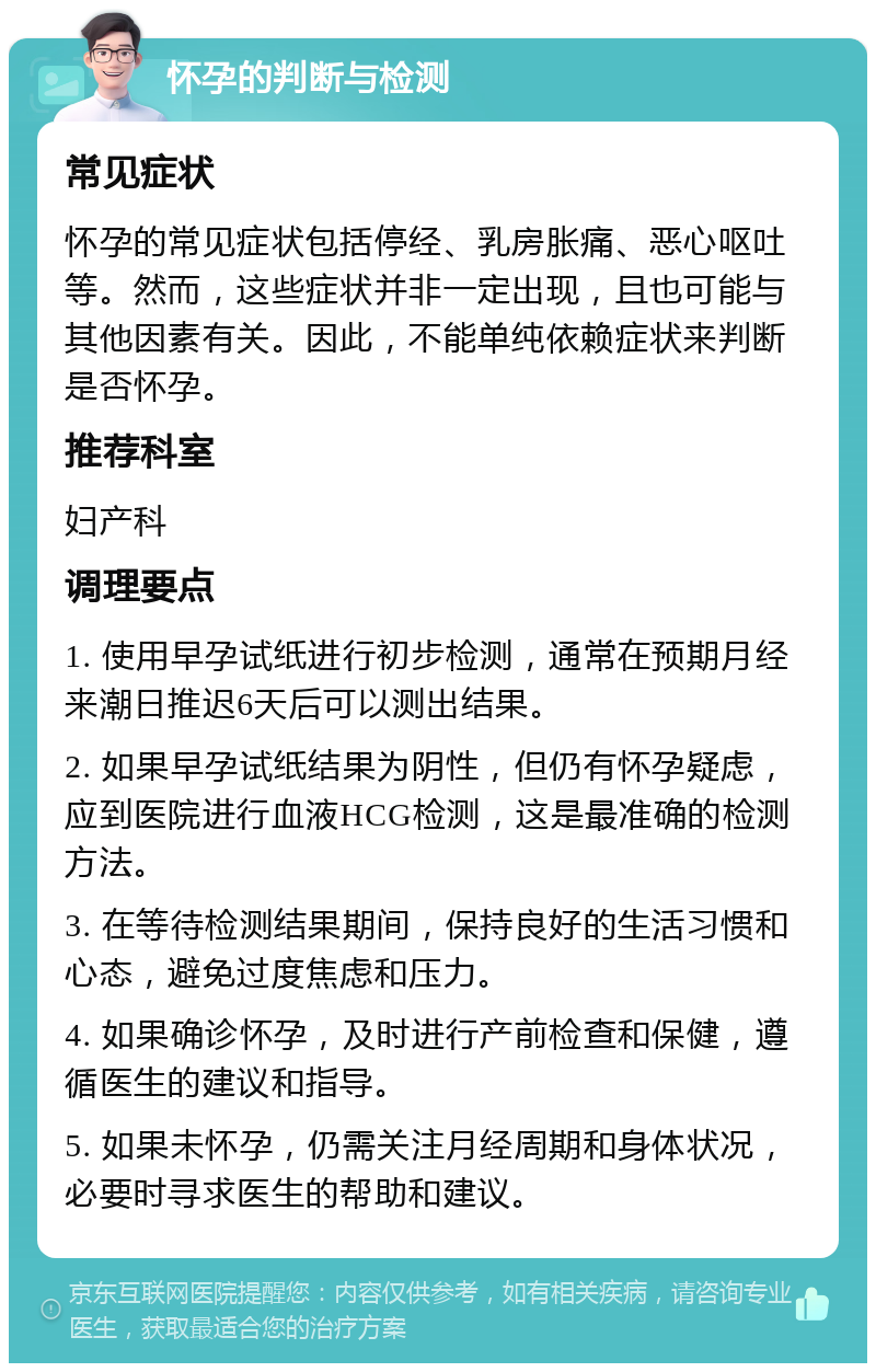 怀孕的判断与检测 常见症状 怀孕的常见症状包括停经、乳房胀痛、恶心呕吐等。然而，这些症状并非一定出现，且也可能与其他因素有关。因此，不能单纯依赖症状来判断是否怀孕。 推荐科室 妇产科 调理要点 1. 使用早孕试纸进行初步检测，通常在预期月经来潮日推迟6天后可以测出结果。 2. 如果早孕试纸结果为阴性，但仍有怀孕疑虑，应到医院进行血液HCG检测，这是最准确的检测方法。 3. 在等待检测结果期间，保持良好的生活习惯和心态，避免过度焦虑和压力。 4. 如果确诊怀孕，及时进行产前检查和保健，遵循医生的建议和指导。 5. 如果未怀孕，仍需关注月经周期和身体状况，必要时寻求医生的帮助和建议。