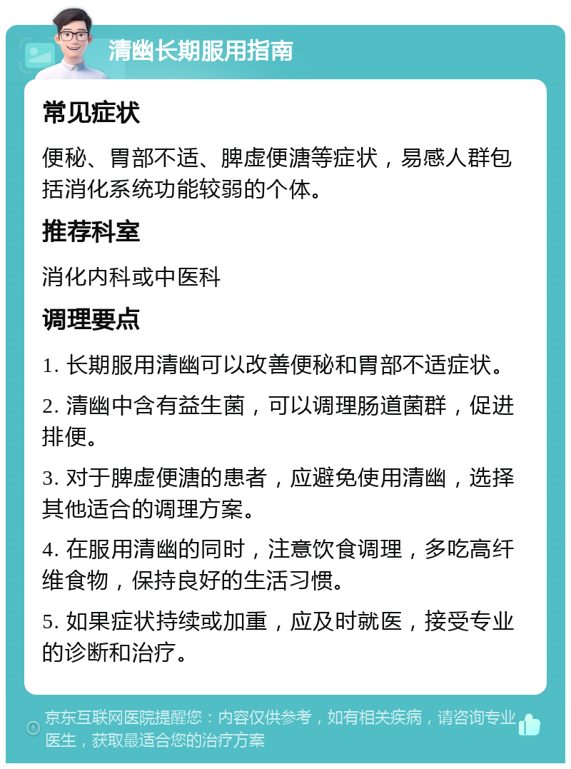 清幽长期服用指南 常见症状 便秘、胃部不适、脾虚便溏等症状，易感人群包括消化系统功能较弱的个体。 推荐科室 消化内科或中医科 调理要点 1. 长期服用清幽可以改善便秘和胃部不适症状。 2. 清幽中含有益生菌，可以调理肠道菌群，促进排便。 3. 对于脾虚便溏的患者，应避免使用清幽，选择其他适合的调理方案。 4. 在服用清幽的同时，注意饮食调理，多吃高纤维食物，保持良好的生活习惯。 5. 如果症状持续或加重，应及时就医，接受专业的诊断和治疗。