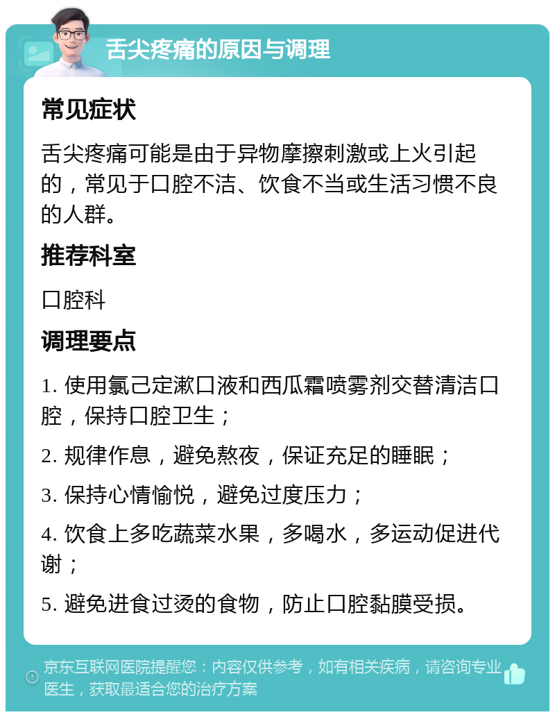 舌尖疼痛的原因与调理 常见症状 舌尖疼痛可能是由于异物摩擦刺激或上火引起的，常见于口腔不洁、饮食不当或生活习惯不良的人群。 推荐科室 口腔科 调理要点 1. 使用氯己定漱口液和西瓜霜喷雾剂交替清洁口腔，保持口腔卫生； 2. 规律作息，避免熬夜，保证充足的睡眠； 3. 保持心情愉悦，避免过度压力； 4. 饮食上多吃蔬菜水果，多喝水，多运动促进代谢； 5. 避免进食过烫的食物，防止口腔黏膜受损。