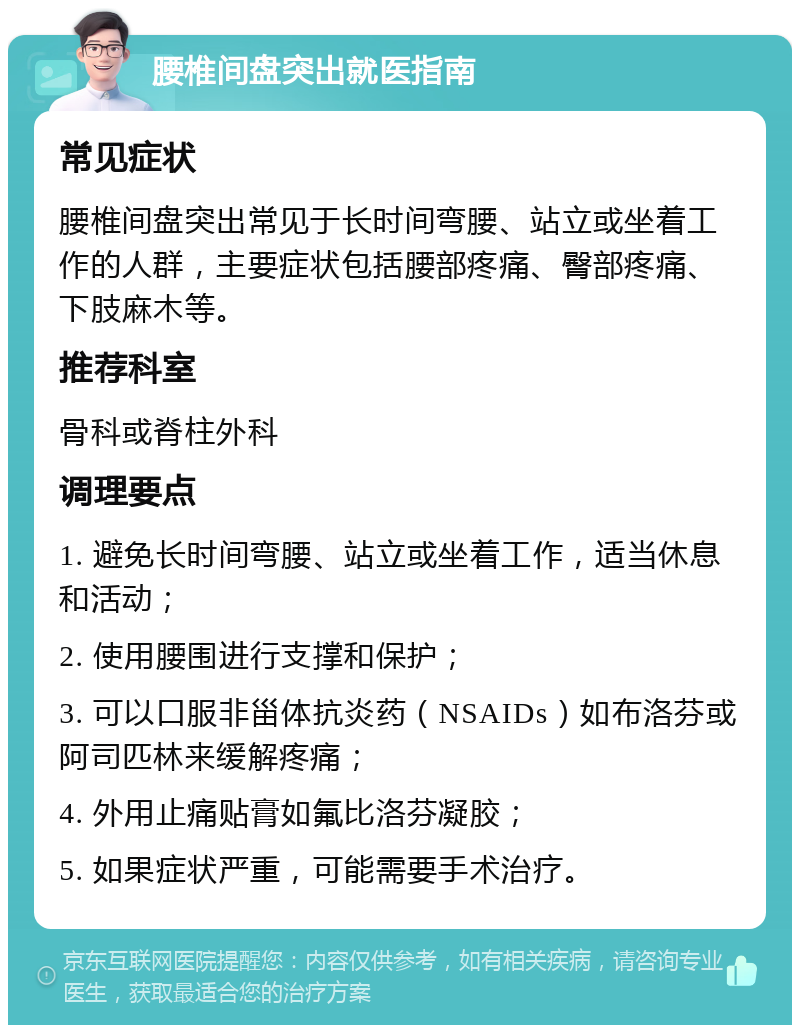 腰椎间盘突出就医指南 常见症状 腰椎间盘突出常见于长时间弯腰、站立或坐着工作的人群，主要症状包括腰部疼痛、臀部疼痛、下肢麻木等。 推荐科室 骨科或脊柱外科 调理要点 1. 避免长时间弯腰、站立或坐着工作，适当休息和活动； 2. 使用腰围进行支撑和保护； 3. 可以口服非甾体抗炎药（NSAIDs）如布洛芬或阿司匹林来缓解疼痛； 4. 外用止痛贴膏如氟比洛芬凝胶； 5. 如果症状严重，可能需要手术治疗。