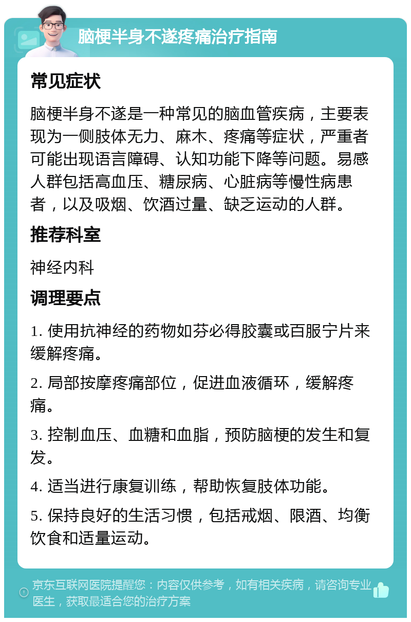 脑梗半身不遂疼痛治疗指南 常见症状 脑梗半身不遂是一种常见的脑血管疾病，主要表现为一侧肢体无力、麻木、疼痛等症状，严重者可能出现语言障碍、认知功能下降等问题。易感人群包括高血压、糖尿病、心脏病等慢性病患者，以及吸烟、饮酒过量、缺乏运动的人群。 推荐科室 神经内科 调理要点 1. 使用抗神经的药物如芬必得胶囊或百服宁片来缓解疼痛。 2. 局部按摩疼痛部位，促进血液循环，缓解疼痛。 3. 控制血压、血糖和血脂，预防脑梗的发生和复发。 4. 适当进行康复训练，帮助恢复肢体功能。 5. 保持良好的生活习惯，包括戒烟、限酒、均衡饮食和适量运动。