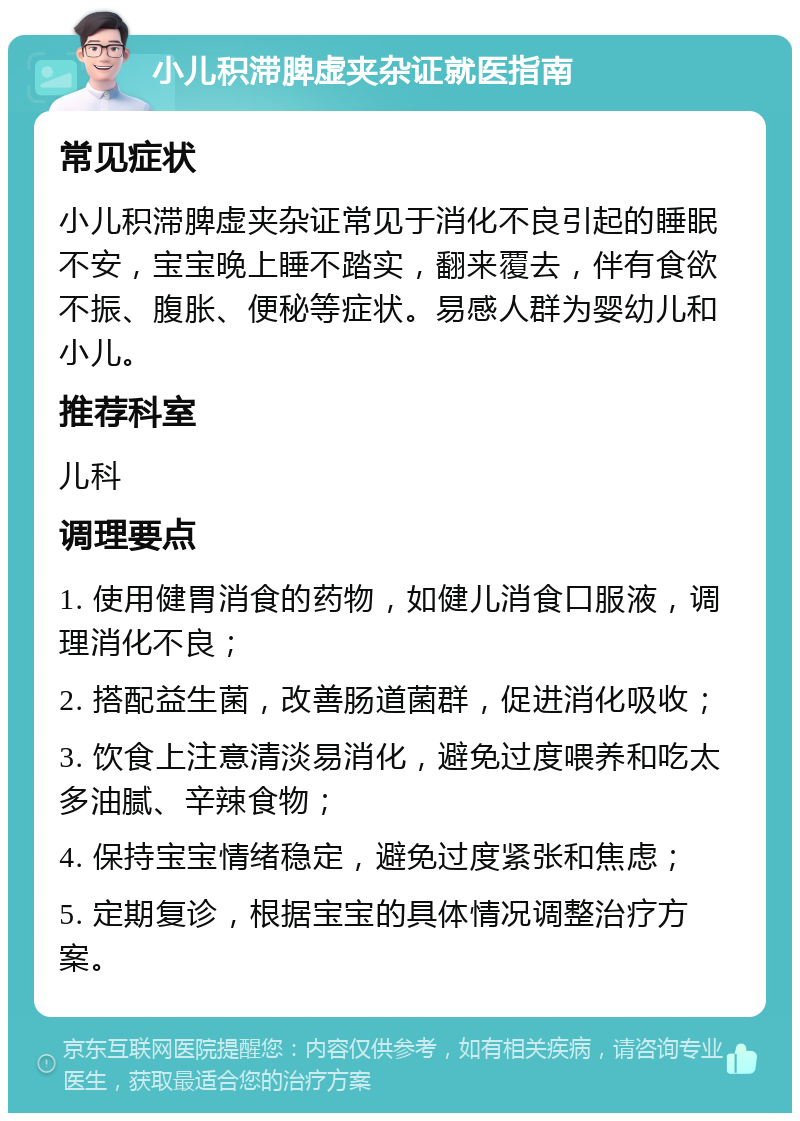 小儿积滞脾虚夹杂证就医指南 常见症状 小儿积滞脾虚夹杂证常见于消化不良引起的睡眠不安，宝宝晚上睡不踏实，翻来覆去，伴有食欲不振、腹胀、便秘等症状。易感人群为婴幼儿和小儿。 推荐科室 儿科 调理要点 1. 使用健胃消食的药物，如健儿消食口服液，调理消化不良； 2. 搭配益生菌，改善肠道菌群，促进消化吸收； 3. 饮食上注意清淡易消化，避免过度喂养和吃太多油腻、辛辣食物； 4. 保持宝宝情绪稳定，避免过度紧张和焦虑； 5. 定期复诊，根据宝宝的具体情况调整治疗方案。