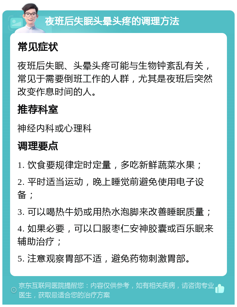 夜班后失眠头晕头疼的调理方法 常见症状 夜班后失眠、头晕头疼可能与生物钟紊乱有关，常见于需要倒班工作的人群，尤其是夜班后突然改变作息时间的人。 推荐科室 神经内科或心理科 调理要点 1. 饮食要规律定时定量，多吃新鲜蔬菜水果； 2. 平时适当运动，晚上睡觉前避免使用电子设备； 3. 可以喝热牛奶或用热水泡脚来改善睡眠质量； 4. 如果必要，可以口服枣仁安神胶囊或百乐眠来辅助治疗； 5. 注意观察胃部不适，避免药物刺激胃部。