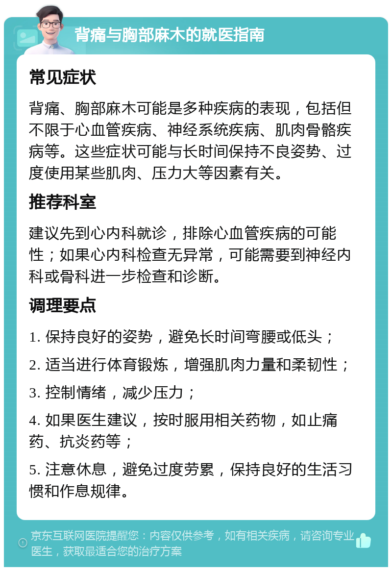 背痛与胸部麻木的就医指南 常见症状 背痛、胸部麻木可能是多种疾病的表现，包括但不限于心血管疾病、神经系统疾病、肌肉骨骼疾病等。这些症状可能与长时间保持不良姿势、过度使用某些肌肉、压力大等因素有关。 推荐科室 建议先到心内科就诊，排除心血管疾病的可能性；如果心内科检查无异常，可能需要到神经内科或骨科进一步检查和诊断。 调理要点 1. 保持良好的姿势，避免长时间弯腰或低头； 2. 适当进行体育锻炼，增强肌肉力量和柔韧性； 3. 控制情绪，减少压力； 4. 如果医生建议，按时服用相关药物，如止痛药、抗炎药等； 5. 注意休息，避免过度劳累，保持良好的生活习惯和作息规律。