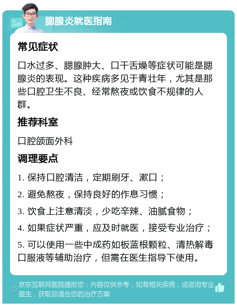 腮腺炎就医指南 常见症状 口水过多、腮腺肿大、口干舌燥等症状可能是腮腺炎的表现。这种疾病多见于青壮年，尤其是那些口腔卫生不良、经常熬夜或饮食不规律的人群。 推荐科室 口腔颌面外科 调理要点 1. 保持口腔清洁，定期刷牙、漱口； 2. 避免熬夜，保持良好的作息习惯； 3. 饮食上注意清淡，少吃辛辣、油腻食物； 4. 如果症状严重，应及时就医，接受专业治疗； 5. 可以使用一些中成药如板蓝根颗粒、清热解毒口服液等辅助治疗，但需在医生指导下使用。