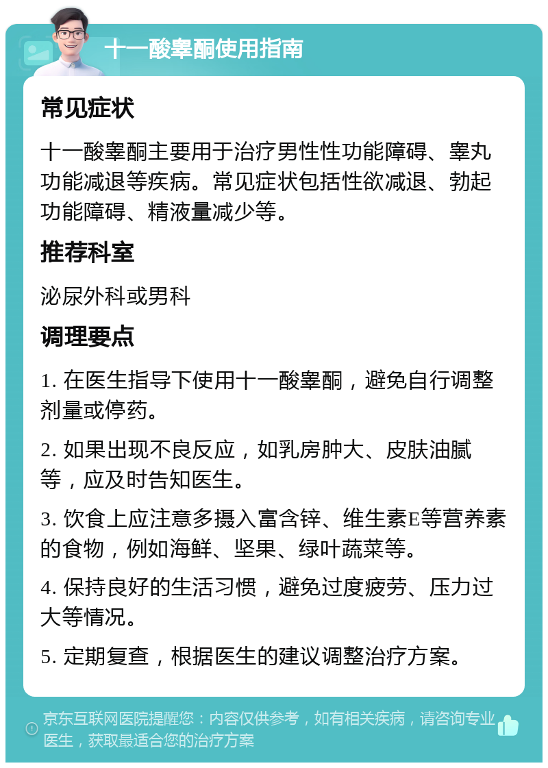 十一酸睾酮使用指南 常见症状 十一酸睾酮主要用于治疗男性性功能障碍、睾丸功能减退等疾病。常见症状包括性欲减退、勃起功能障碍、精液量减少等。 推荐科室 泌尿外科或男科 调理要点 1. 在医生指导下使用十一酸睾酮，避免自行调整剂量或停药。 2. 如果出现不良反应，如乳房肿大、皮肤油腻等，应及时告知医生。 3. 饮食上应注意多摄入富含锌、维生素E等营养素的食物，例如海鲜、坚果、绿叶蔬菜等。 4. 保持良好的生活习惯，避免过度疲劳、压力过大等情况。 5. 定期复查，根据医生的建议调整治疗方案。