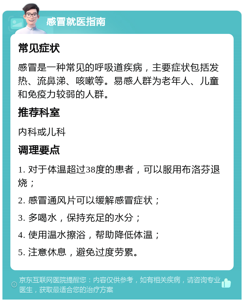 感冒就医指南 常见症状 感冒是一种常见的呼吸道疾病，主要症状包括发热、流鼻涕、咳嗽等。易感人群为老年人、儿童和免疫力较弱的人群。 推荐科室 内科或儿科 调理要点 1. 对于体温超过38度的患者，可以服用布洛芬退烧； 2. 感冒通风片可以缓解感冒症状； 3. 多喝水，保持充足的水分； 4. 使用温水擦浴，帮助降低体温； 5. 注意休息，避免过度劳累。