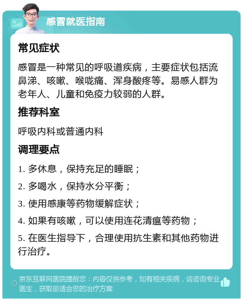 感冒就医指南 常见症状 感冒是一种常见的呼吸道疾病，主要症状包括流鼻涕、咳嗽、喉咙痛、浑身酸疼等。易感人群为老年人、儿童和免疫力较弱的人群。 推荐科室 呼吸内科或普通内科 调理要点 1. 多休息，保持充足的睡眠； 2. 多喝水，保持水分平衡； 3. 使用感康等药物缓解症状； 4. 如果有咳嗽，可以使用连花清瘟等药物； 5. 在医生指导下，合理使用抗生素和其他药物进行治疗。