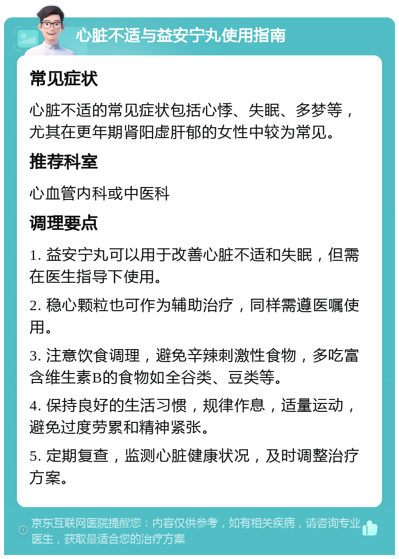 心脏不适与益安宁丸使用指南 常见症状 心脏不适的常见症状包括心悸、失眠、多梦等，尤其在更年期肾阳虚肝郁的女性中较为常见。 推荐科室 心血管内科或中医科 调理要点 1. 益安宁丸可以用于改善心脏不适和失眠，但需在医生指导下使用。 2. 稳心颗粒也可作为辅助治疗，同样需遵医嘱使用。 3. 注意饮食调理，避免辛辣刺激性食物，多吃富含维生素B的食物如全谷类、豆类等。 4. 保持良好的生活习惯，规律作息，适量运动，避免过度劳累和精神紧张。 5. 定期复查，监测心脏健康状况，及时调整治疗方案。